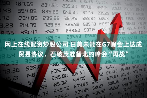 网上在线配资炒股公司 日美未能在G7峰会上达成贸易协议，石破茂准备北约峰会“再战”