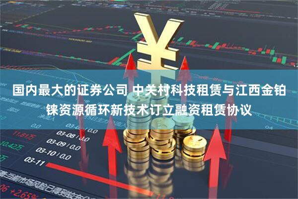 国内最大的证券公司 中关村科技租赁与江西金铂铼资源循环新技术订立融资租赁协议