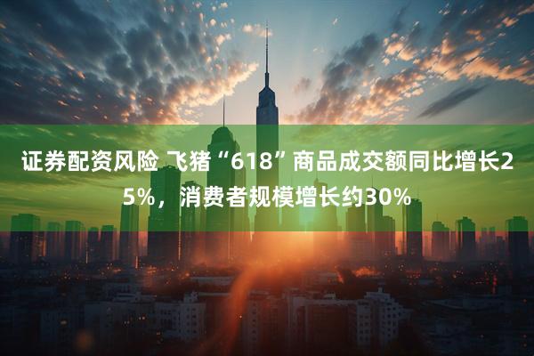 证券配资风险 飞猪“618”商品成交额同比增长25%，消费者规模增长约30%