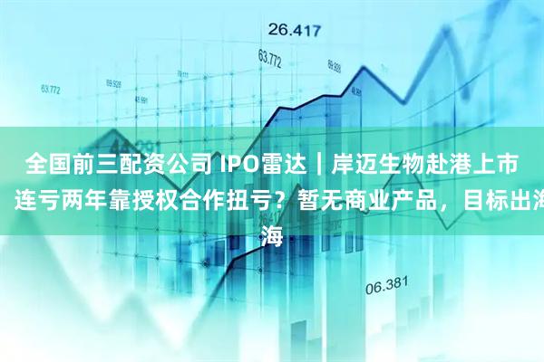 全国前三配资公司 IPO雷达｜岸迈生物赴港上市，连亏两年靠授权合作扭亏？暂无商业产品，目标出海