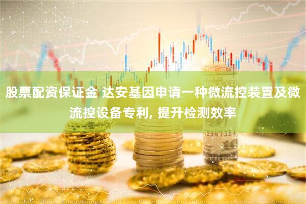 股票配资保证金 达安基因申请一种微流控装置及微流控设备专利, 提升检测效率