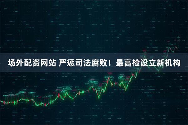 场外配资网站 严惩司法腐败！最高检设立新机构