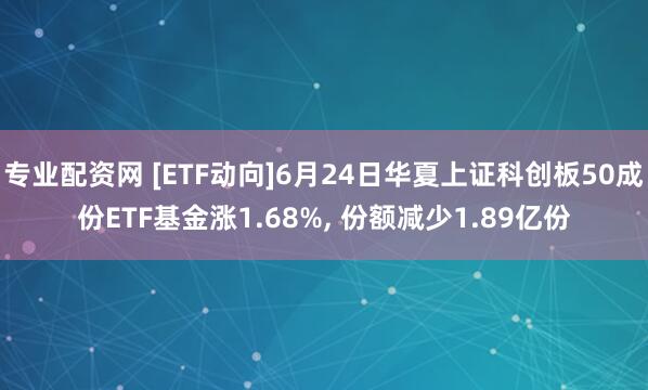 专业配资网 [ETF动向]6月24日华夏上证科创板50成份ETF基金涨1.68%, 份额减少1.89亿份