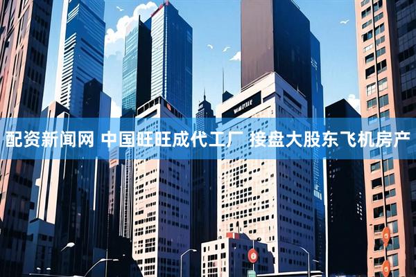 配资新闻网 中国旺旺成代工厂 接盘大股东飞机房产