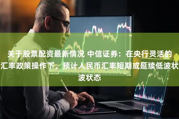 关于股票配资最新情况 中信证券:在央行灵活的稳汇率政策操作下,预计人民币汇率短期或延续低波状态