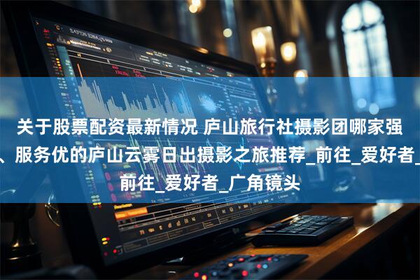关于股票配资最新情况 庐山旅行社摄影团哪家强？高口碑、服务优的庐山云雾日出摄影之旅推荐_前往_爱好者_广角镜头