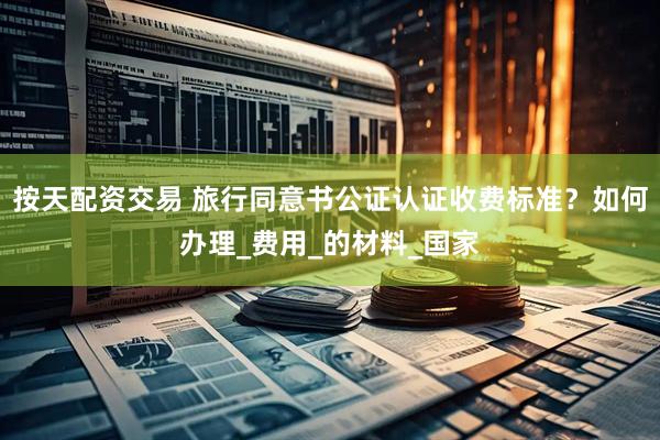 按天配资交易 旅行同意书公证认证收费标准？如何办理_费用_的材料_国家