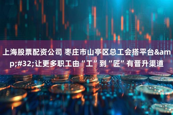 上海股票配资公司 枣庄市山亭区总工会搭平台 让更多职工由“工”到“匠”有晋升渠道