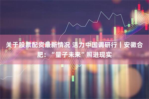 关于股票配资最新情况 活力中国调研行｜安徽合肥：“量子未来”照进现实