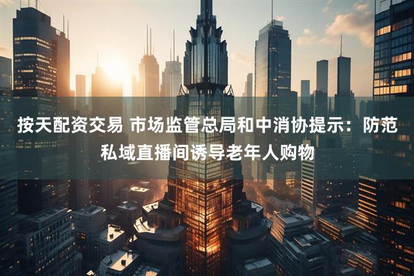 按天配资交易 市场监管总局和中消协提示：防范私域直播间诱导老年人购物