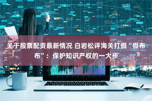 关于股票配资最新情况 白岩松评海关打假“假布布”：保护知识产权的一大步