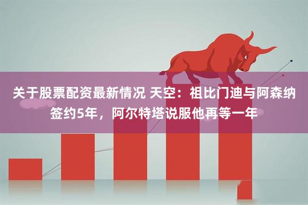 关于股票配资最新情况 天空：祖比门迪与阿森纳签约5年，阿尔特塔说服他再等一年