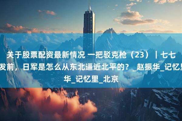 关于股票配资最新情况 一把驳克枪（23）｜七七事变爆发前，日军是怎么从东北逼近北平的？_赵振华_记忆里_北京