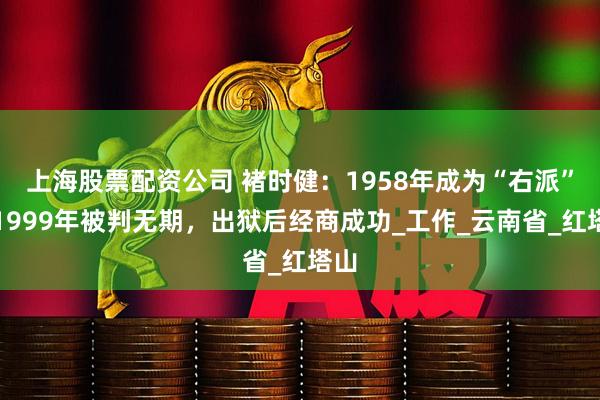 上海股票配资公司 褚时健：1958年成为“右派”，1999年被判无期，出狱后经商成功_工作_云南省_红塔山