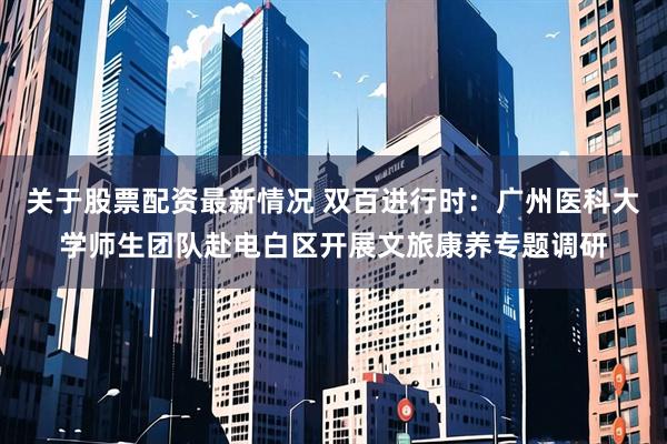 关于股票配资最新情况 双百进行时：广州医科大学师生团队赴电白区开展文旅康养专题调研