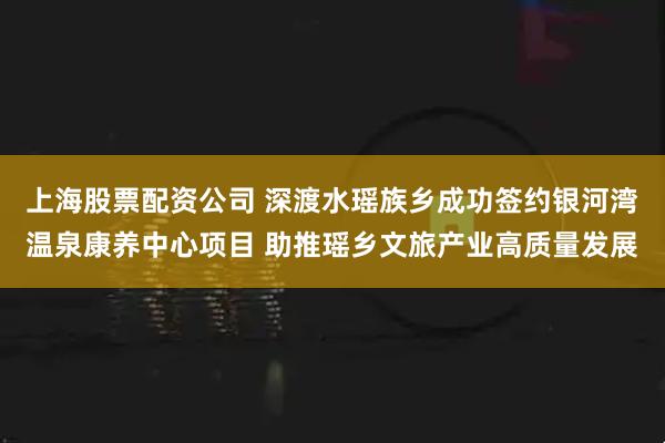 上海股票配资公司 深渡水瑶族乡成功签约银河湾温泉康养中心项目 助推瑶乡文旅产业高质量发展