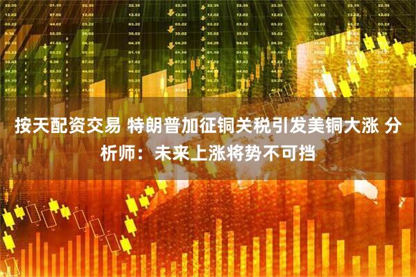 按天配资交易 特朗普加征铜关税引发美铜大涨 分析师：未来上涨将势不可挡