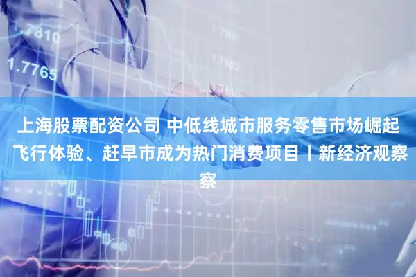 上海股票配资公司 中低线城市服务零售市场崛起 飞行体验、赶早市成为热门消费项目丨新经济观察