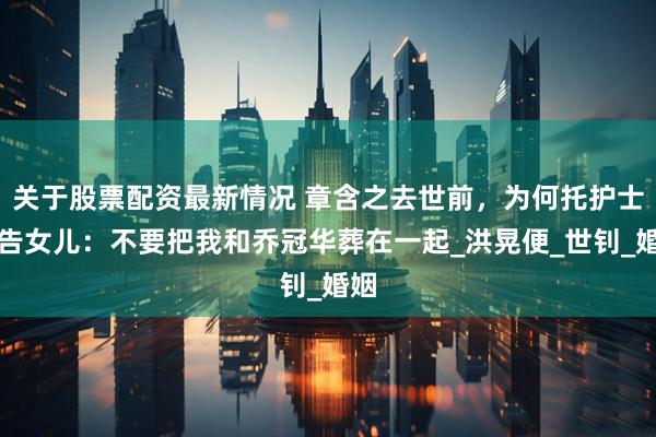 关于股票配资最新情况 章含之去世前，为何托护士转告女儿：不要把我和乔冠华葬在一起_洪晃便_世钊_婚姻