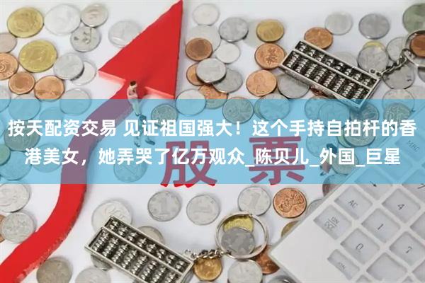 按天配资交易 见证祖国强大！这个手持自拍杆的香港美女，她弄哭了亿万观众_陈贝儿_外国_巨星
