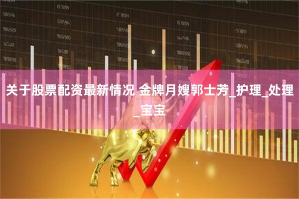 关于股票配资最新情况 金牌月嫂郭士芳_护理_处理_宝宝