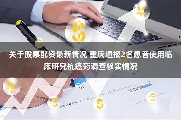 关于股票配资最新情况 重庆通报2名患者使用临床研究抗癌药调查核实情况