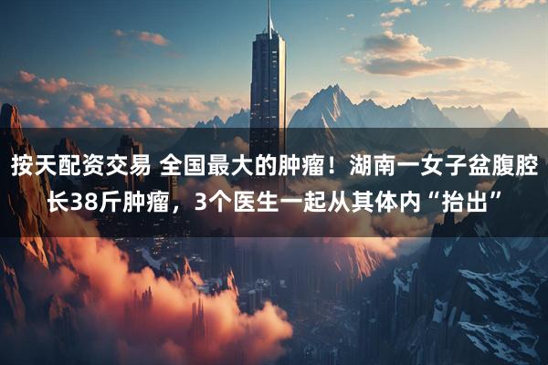 按天配资交易 全国最大的肿瘤！湖南一女子盆腹腔长38斤肿瘤，3个医生一起从其体内“抬出”