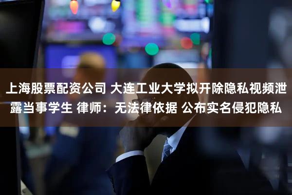 上海股票配资公司 大连工业大学拟开除隐私视频泄露当事学生 律师：无法律依据 公布实名侵犯隐私