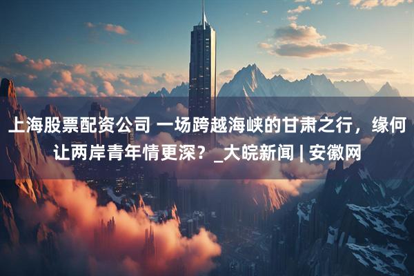 上海股票配资公司 一场跨越海峡的甘肃之行，缘何让两岸青年情更深？_大皖新闻 | 安徽网