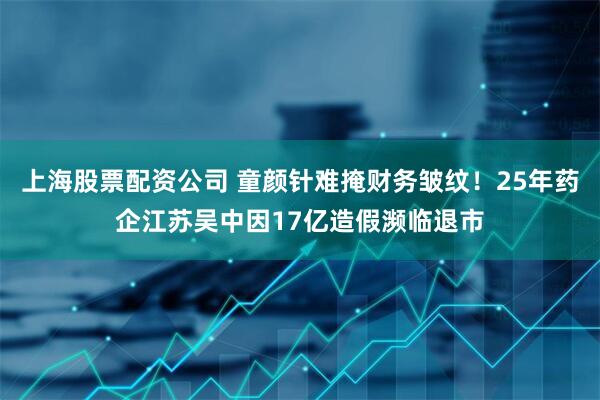 上海股票配资公司 童颜针难掩财务皱纹！25年药企江苏吴中因17亿造假濒临退市