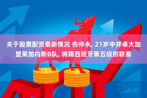关于股票配资最新情况 伤仲永, 21岁中井卓大加盟莱加内斯B队, 将踢西班牙第五级别联赛