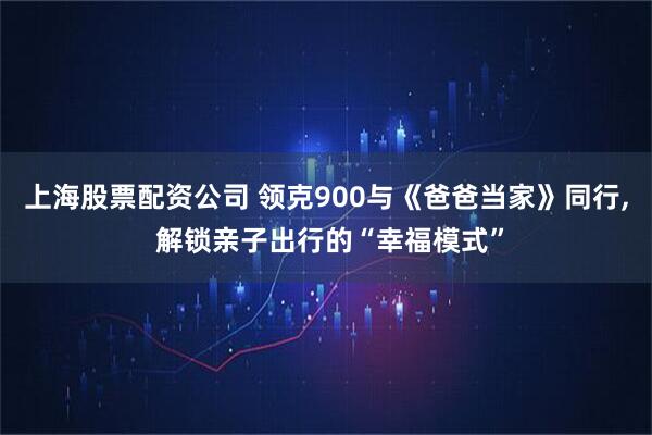 上海股票配资公司 领克900与《爸爸当家》同行, 解锁亲子出行的“幸福模式”