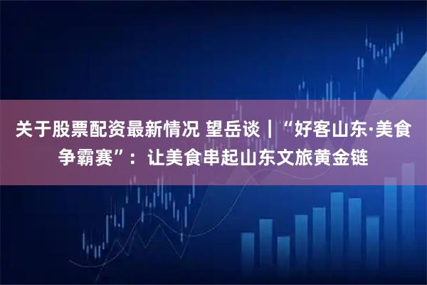 关于股票配资最新情况 望岳谈｜“好客山东·美食争霸赛”：让美食串起山东文旅黄金链