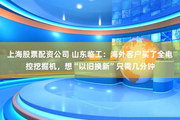 上海股票配资公司 山东临工：海外客户买了全电控挖掘机，想“以旧换新”只需几分钟