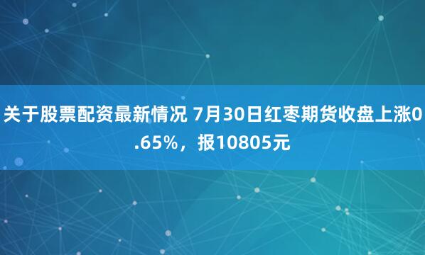 关于股票配资最新情况 7月30日红枣期货收盘上涨0.65%，报10805元