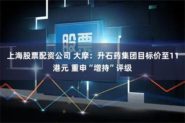 上海股票配资公司 大摩:升石药集团目标价至11港元 重申“增持”评级