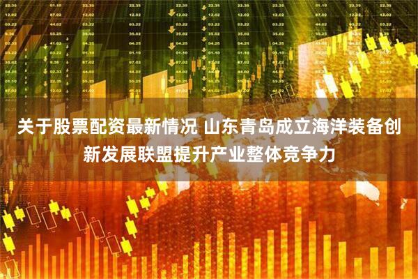 关于股票配资最新情况 山东青岛成立海洋装备创新发展联盟提升产业整体竞争力