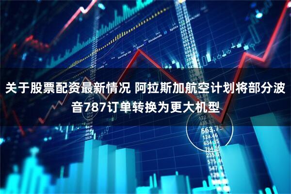 关于股票配资最新情况 阿拉斯加航空计划将部分波音787订单转换为更大机型