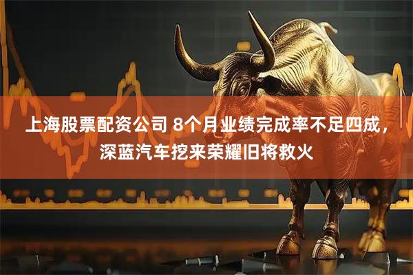 上海股票配资公司 8个月业绩完成率不足四成，深蓝汽车挖来荣耀旧将救火