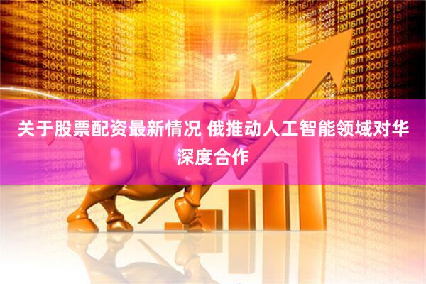 关于股票配资最新情况 俄推动人工智能领域对华深度合作