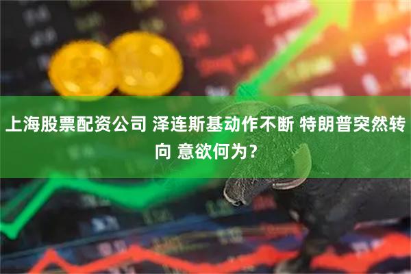 上海股票配资公司 泽连斯基动作不断 特朗普突然转向 意欲何为？