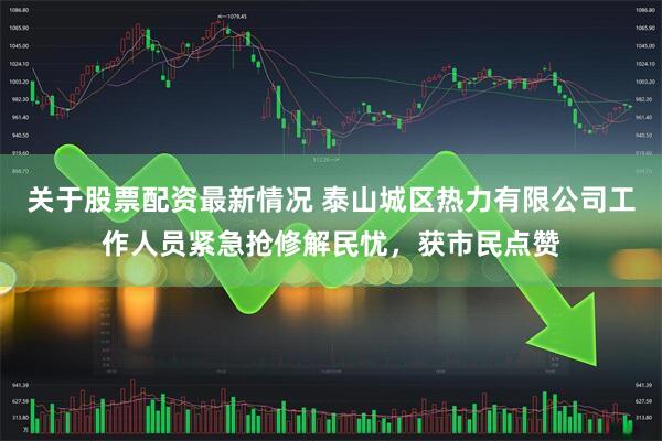 关于股票配资最新情况 泰山城区热力有限公司工作人员紧急抢修解民忧，获市民点赞