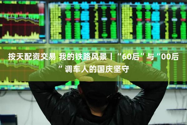 按天配资交易 我的铁路风景丨“60后”与“00后”调车人的国庆坚守