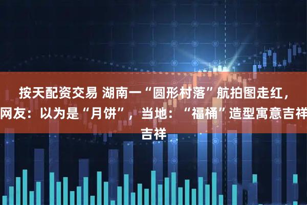 按天配资交易 湖南一“圆形村落”航拍图走红,网友:以为是“月饼”,当地:“福桶”造型寓意吉祥