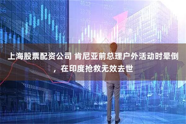 上海股票配资公司 肯尼亚前总理户外活动时晕倒，在印度抢救无效去世
