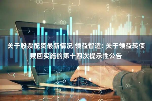 关于股票配资最新情况 领益智造: 关于领益转债赎回实施的第十四次提示性公告