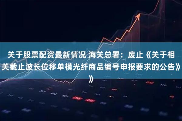 关于股票配资最新情况 海关总署：废止《关于相关截止波长位移单模光纤商品编号申报要求的公告》