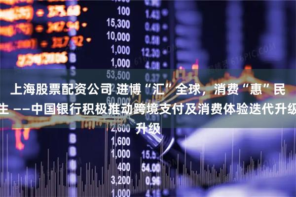 上海股票配资公司 进博“汇”全球，消费“惠”民生 ——中国银行积极推动跨境支付及消费体验迭代升级