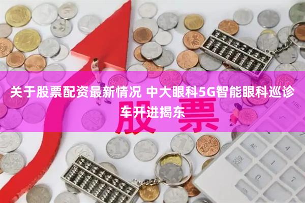关于股票配资最新情况 中大眼科5G智能眼科巡诊车开进揭东