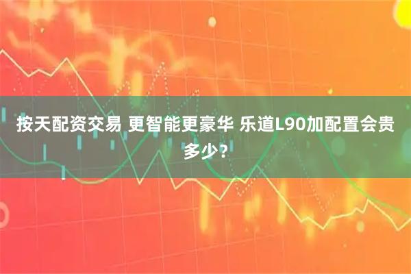 按天配资交易 更智能更豪华 乐道L90加配置会贵多少？
